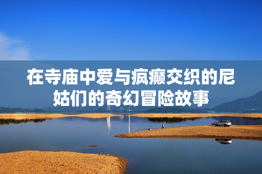 在寺廟中愛(ài)與瘋癲交織的尼姑們的奇幻冒險(xiǎn)故事