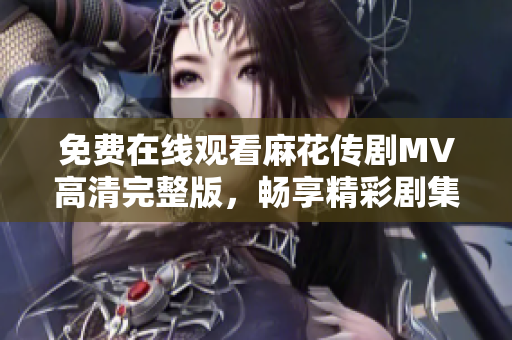 免費在線觀看麻花傳劇MV高清完整版，暢享精彩劇集樂趣