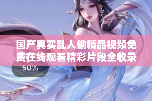 國產(chǎn)真實(shí)亂人偷精品視頻免費(fèi)在線觀看精彩片段全收錄與推薦