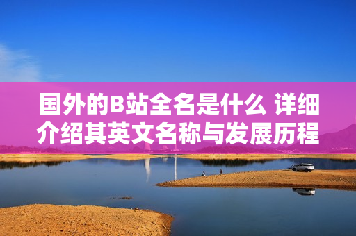 國外的B站全名是什么 詳細(xì)介紹其英文名稱與發(fā)展歷程