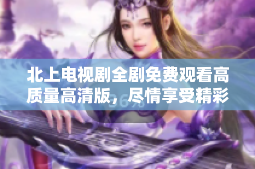 北上電視劇全劇免費(fèi)觀看高質(zhì)量高清版，盡情享受精彩劇情