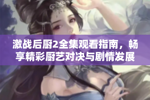 激戰(zhàn)后廚2全集觀看指南，暢享精彩廚藝對決與劇情發(fā)展