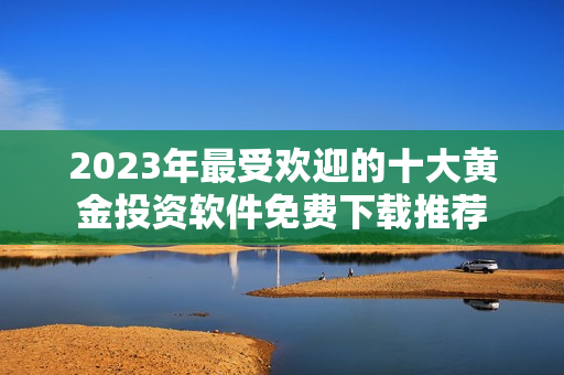 2023年最受歡迎的十大黃金投資軟件免費(fèi)下載推薦