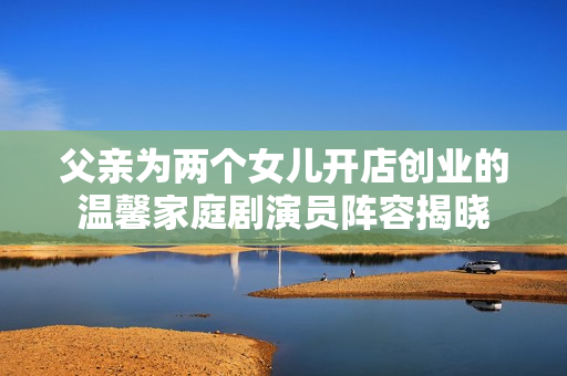 父親為兩個(gè)女兒開(kāi)店創(chuàng)業(yè)的溫馨家庭劇演員陣容揭曉