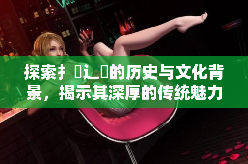 探索扌喿辶畐的歷史與文化背景，揭示其深厚的傳統(tǒng)魅力