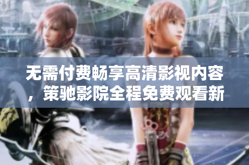 無需付費(fèi)暢享高清影視內(nèi)容，策馳影院全程免費(fèi)觀看新體驗(yàn)