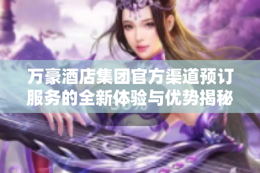 萬豪酒店集團(tuán)官方渠道預(yù)訂服務(wù)的全新體驗與優(yōu)勢揭秘