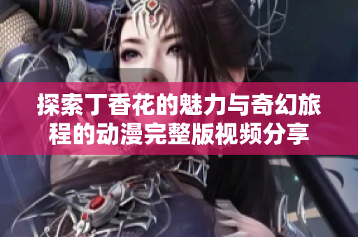 探索丁香花的魅力與奇幻旅程的動漫完整版視頻分享