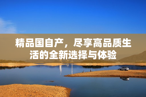 精品國自產(chǎn)，盡享高品質(zhì)生活的全新選擇與體驗