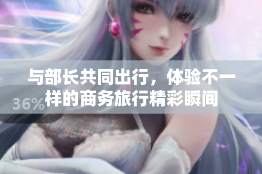 與部長共同出行，體驗不一樣的商務旅行精彩瞬間