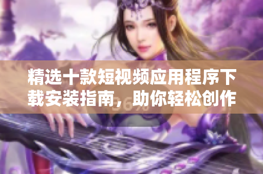 精選十款短視頻應(yīng)用程序下載安裝指南，助你輕松創(chuàng)作精彩視頻內(nèi)容