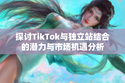 探討TikTok與獨立站結合的潛力與市場機遇分析