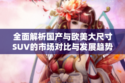 全面解析國產(chǎn)與歐美大尺寸SUV的市場(chǎng)對(duì)比與發(fā)展趨勢(shì)