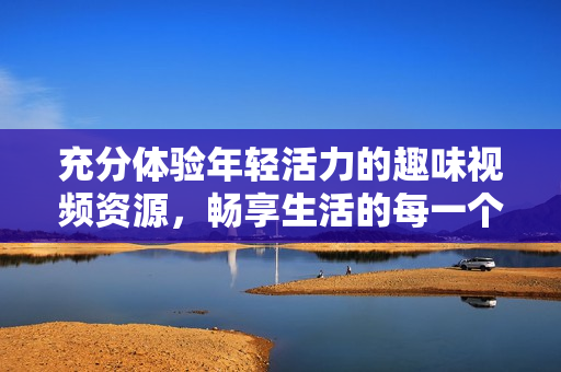 充分體驗(yàn)?zāi)贻p活力的趣味視頻資源，暢享生活的每一個瞬間