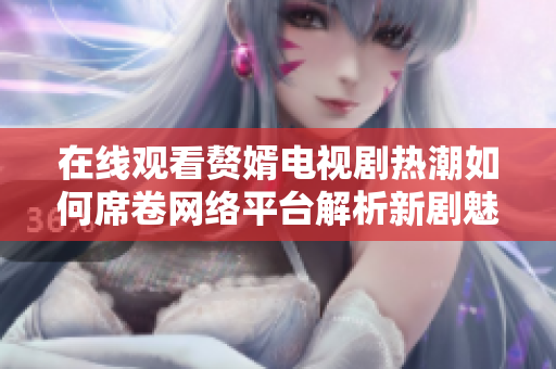 在線觀看贅婿電視劇熱潮如何席卷網(wǎng)絡(luò)平臺(tái)解析新劇魅力與影響