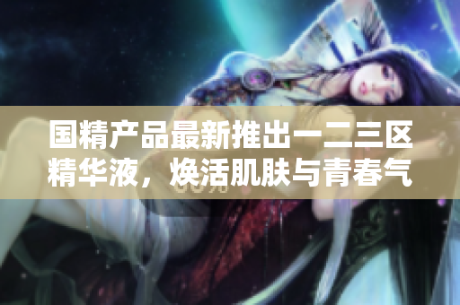 國精產(chǎn)品最新推出一二三區(qū)精華液，煥活肌膚與青春氣息
