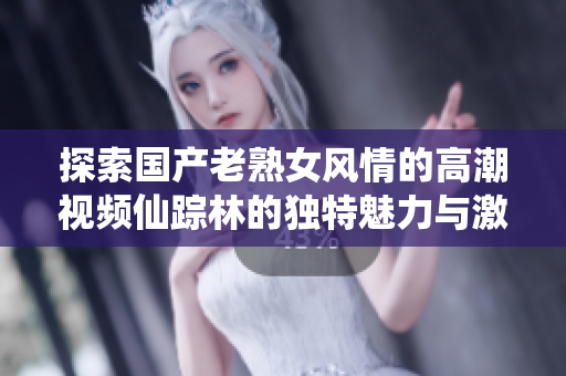 探索國產(chǎn)老熟女風(fēng)情的高潮視頻仙蹤林的獨特魅力與激情