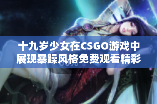 十九歲少女在CSGO游戲中展現(xiàn)暴躁風格免費觀看精彩瞬間