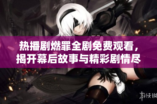 熱播劇燃罪全劇免費觀看，揭開幕后故事與精彩劇情盡在其中