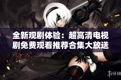 全新觀(guān)劇體驗(yàn)：超高清電視劇免費(fèi)觀(guān)看推薦合集大放送