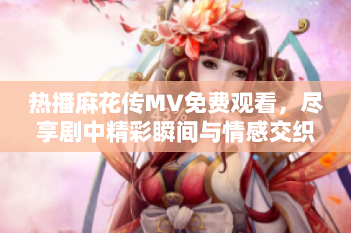 熱播麻花傳MV免費觀看，盡享劇中精彩瞬間與情感交織