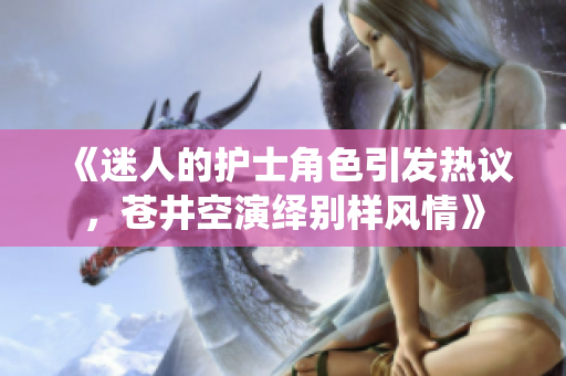 《迷人的護(hù)士角色引發(fā)熱議，蒼井空演繹別樣風(fēng)情》