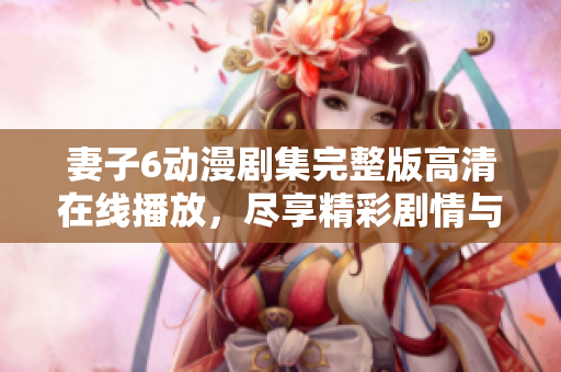 妻子6動(dòng)漫劇集完整版高清在線播放，盡享精彩劇情與浪漫情感