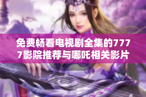 免費(fèi)暢看電視劇全集的7777影院推薦與哪吒相關(guān)影片解析