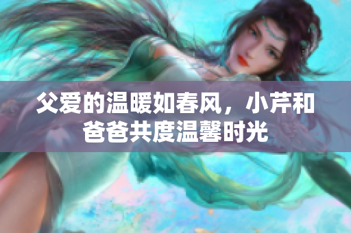 父愛的溫暖如春風(fēng)，小芹和爸爸共度溫馨時光