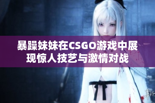 暴躁妹妹在CSGO游戲中展現(xiàn)驚人技藝與激情對戰(zhàn)
