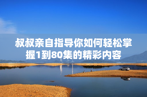 叔叔親自指導(dǎo)你如何輕松掌握1到80集的精彩內(nèi)容