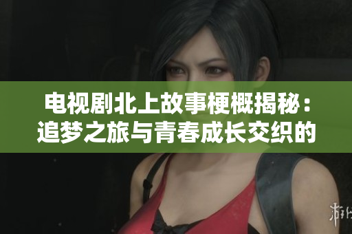 電視劇北上故事梗概揭秘：追夢(mèng)之旅與青春成長(zhǎng)交織的精彩人生