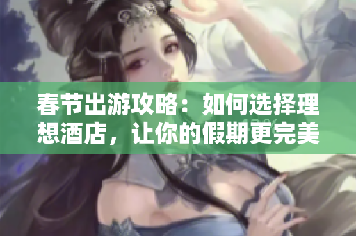 春節(jié)出游攻略：如何選擇理想酒店，讓你的假期更完美