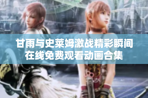 甘雨與史萊姆激戰(zhàn)精彩瞬間在線免費(fèi)觀看動畫合集