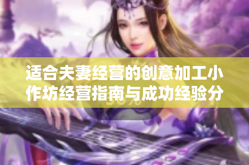 適合夫妻經(jīng)營的創(chuàng)意加工小作坊經(jīng)營指南與成功經(jīng)驗分享