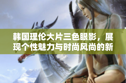 韓國理倫大片三色眼影，展現(xiàn)個(gè)性魅力與時(shí)尚風(fēng)尚的新選擇