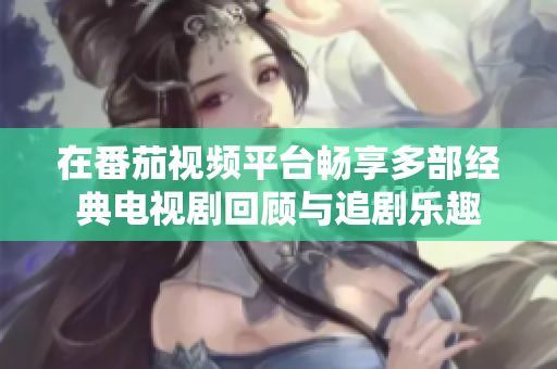 在番茄視頻平臺暢享多部經(jīng)典電視劇回顧與追劇樂趣
