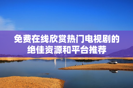 免費(fèi)在線欣賞熱門電視劇的絕佳資源和平臺推薦