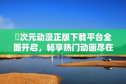 囧次元動漫正版下載平臺全面開啟，暢享熱門動畫盡在掌握中