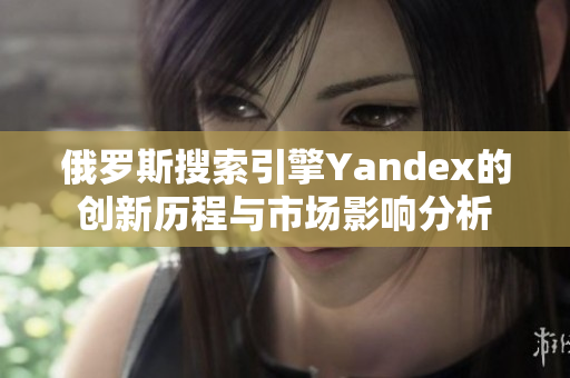 俄羅斯搜索引擎Yandex的創(chuàng)新歷程與市場影響分析