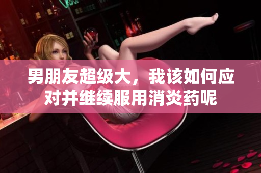 男朋友超級大，我該如何應對并繼續(xù)服用消炎藥呢