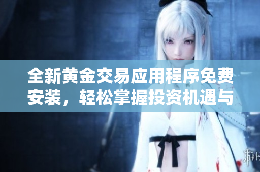 全新黃金交易應(yīng)用程序免費(fèi)安裝，輕松掌握投資機(jī)遇與市場(chǎng)動(dòng)態(tài)