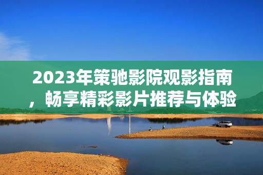 2023年策馳影院觀影指南，暢享精彩影片推薦與體驗