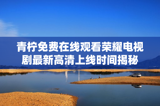 青檸免費在線觀看榮耀電視劇最新高清上線時間揭秘