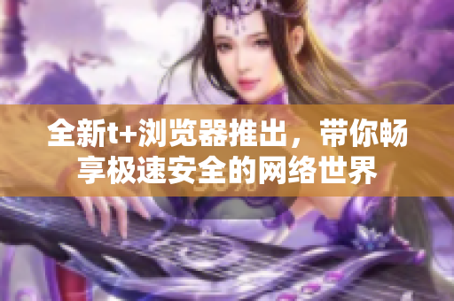 全新t+瀏覽器推出，帶你暢享極速安全的網(wǎng)絡(luò)世界
