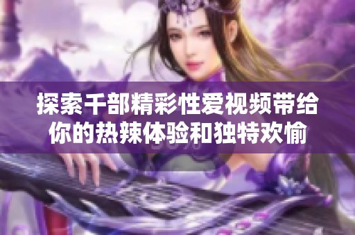 探索千部精彩性愛視頻帶給你的熱辣體驗和獨特歡愉