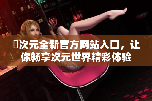 囧次元全新官方網(wǎng)站入口，讓你暢享次元世界精彩體驗