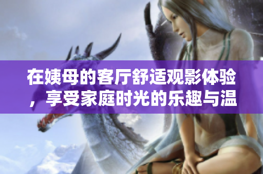 在姨母的客廳舒適觀影體驗(yàn)，享受家庭時光的樂趣與溫馨