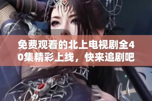 免費觀看的北上電視劇全40集精彩上線，快來追劇吧