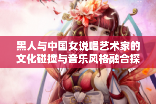 黑人與中國女說唱藝術家的文化碰撞與音樂風格融合探索